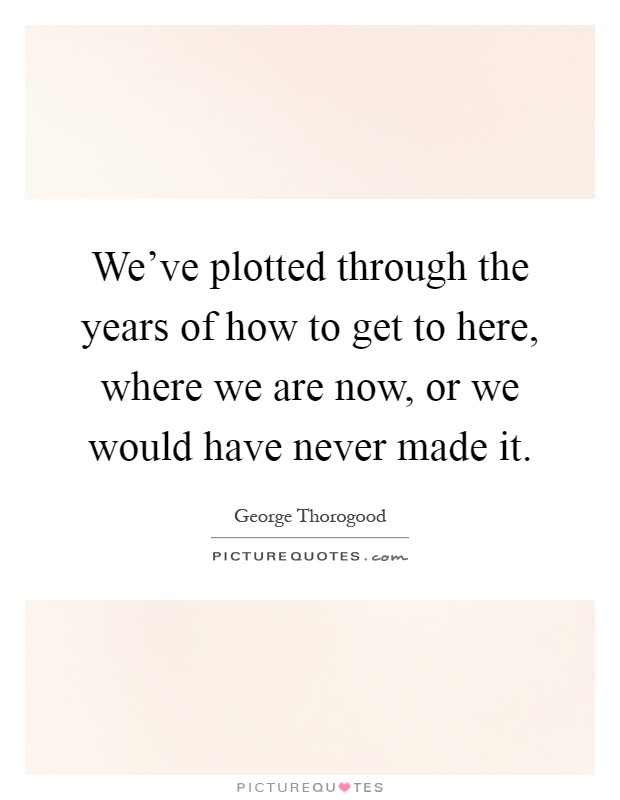 We've plotted through the years of how to get to here, where we are now, or we would have never made it Picture Quote #1