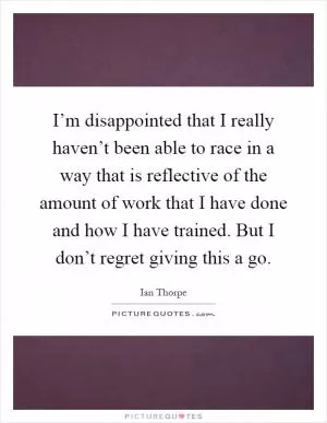 I’m disappointed that I really haven’t been able to race in a way that is reflective of the amount of work that I have done and how I have trained. But I don’t regret giving this a go Picture Quote #1
