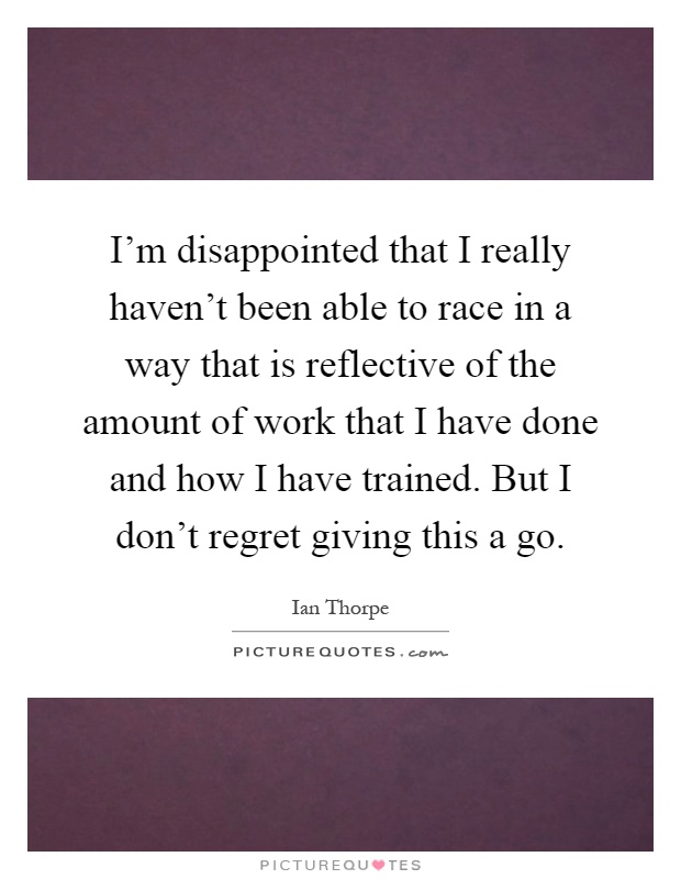 I'm disappointed that I really haven't been able to race in a way that is reflective of the amount of work that I have done and how I have trained. But I don't regret giving this a go Picture Quote #1