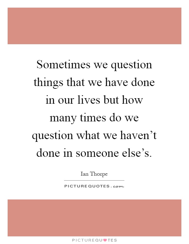 Sometimes we question things that we have done in our lives but how many times do we question what we haven't done in someone else's Picture Quote #1