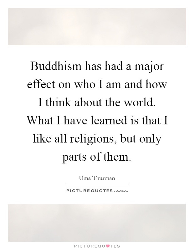 Buddhism has had a major effect on who I am and how I think about the world. What I have learned is that I like all religions, but only parts of them Picture Quote #1