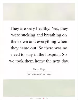 They are very healthy. Yes, they were sucking and breathing on their own and everything when they came out. So there was no need to stay in the hospital. So we took them home the next day Picture Quote #1