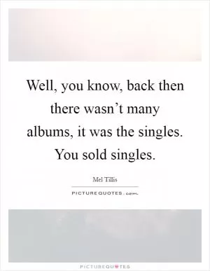 Well, you know, back then there wasn’t many albums, it was the singles. You sold singles Picture Quote #1