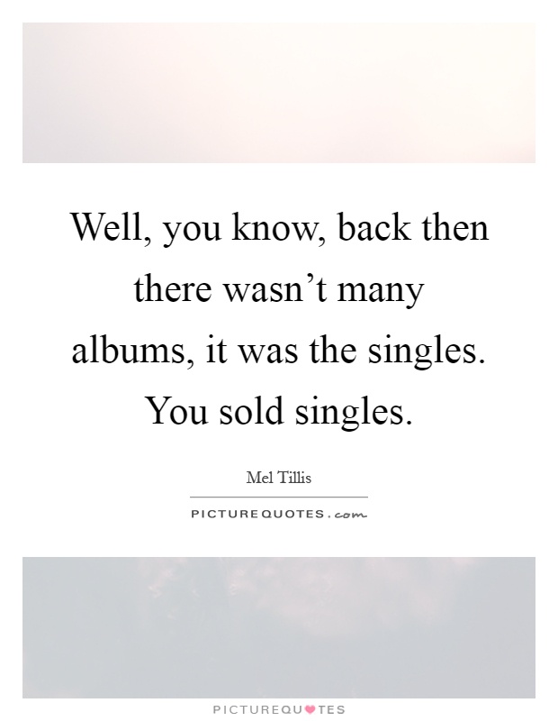Well, you know, back then there wasn't many albums, it was the singles. You sold singles Picture Quote #1