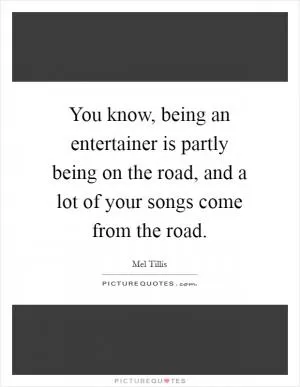 You know, being an entertainer is partly being on the road, and a lot of your songs come from the road Picture Quote #1