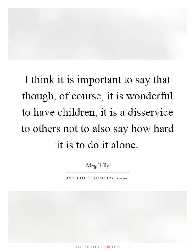 I think it is important to say that though, of course, it is wonderful to have children, it is a disservice to others not to also say how hard it is to do it alone Picture Quote #1