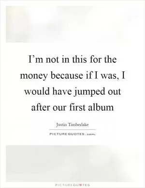 I’m not in this for the money because if I was, I would have jumped out after our first album Picture Quote #1