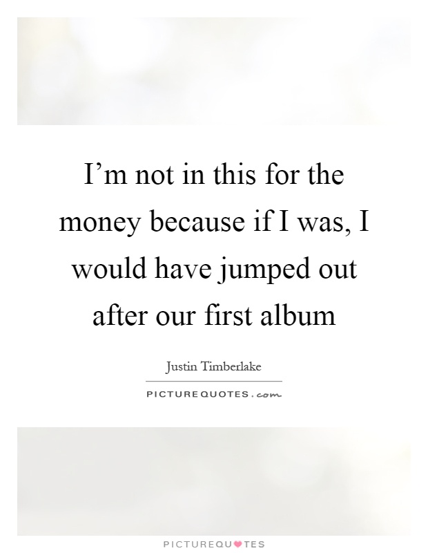 I'm not in this for the money because if I was, I would have jumped out after our first album Picture Quote #1