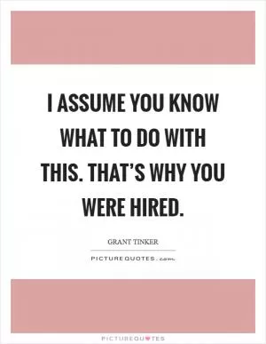 I assume you know what to do with this. That’s why you were hired Picture Quote #1