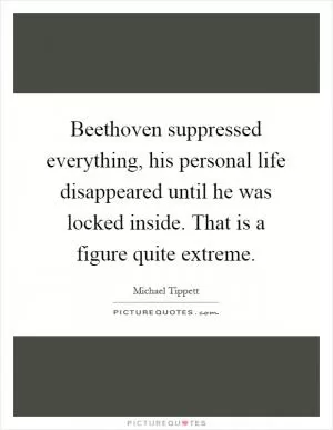 Beethoven suppressed everything, his personal life disappeared until he was locked inside. That is a figure quite extreme Picture Quote #1