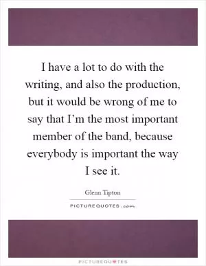 I have a lot to do with the writing, and also the production, but it would be wrong of me to say that I’m the most important member of the band, because everybody is important the way I see it Picture Quote #1