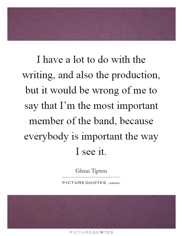 I have a lot to do with the writing, and also the production, but it would be wrong of me to say that I'm the most important member of the band, because everybody is important the way I see it Picture Quote #1