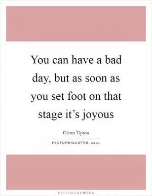 You can have a bad day, but as soon as you set foot on that stage it’s joyous Picture Quote #1