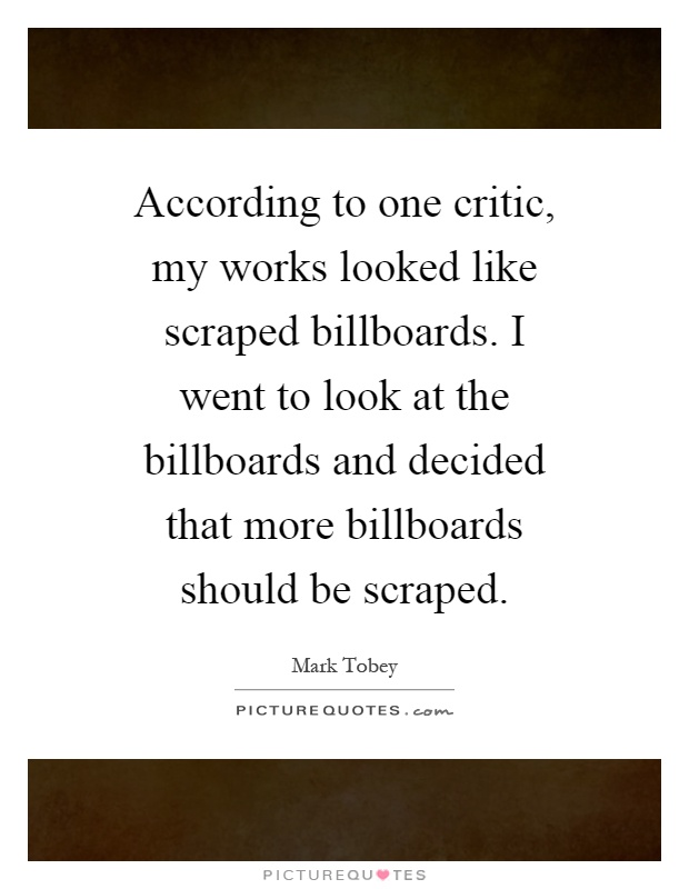 According to one critic, my works looked like scraped billboards. I went to look at the billboards and decided that more billboards should be scraped Picture Quote #1