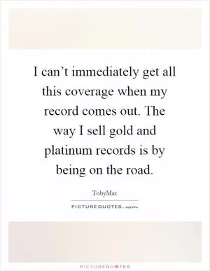 I can’t immediately get all this coverage when my record comes out. The way I sell gold and platinum records is by being on the road Picture Quote #1