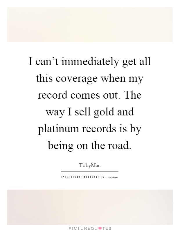 I can't immediately get all this coverage when my record comes out. The way I sell gold and platinum records is by being on the road Picture Quote #1