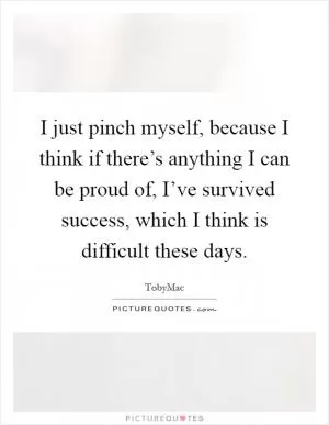 I just pinch myself, because I think if there’s anything I can be proud of, I’ve survived success, which I think is difficult these days Picture Quote #1