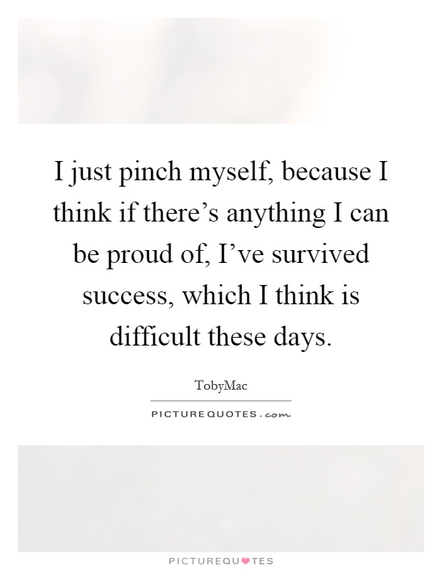 I just pinch myself, because I think if there's anything I can be proud of, I've survived success, which I think is difficult these days Picture Quote #1