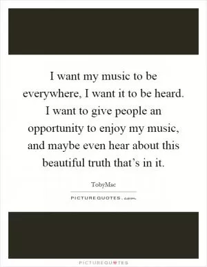 I want my music to be everywhere, I want it to be heard. I want to give people an opportunity to enjoy my music, and maybe even hear about this beautiful truth that’s in it Picture Quote #1