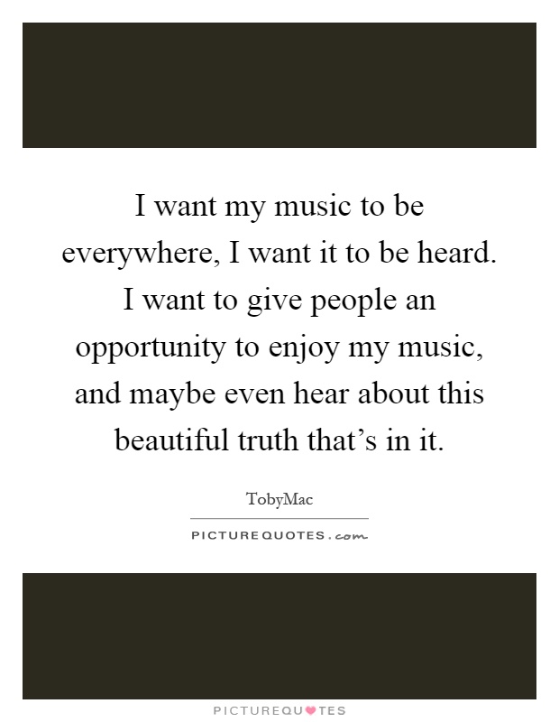 I want my music to be everywhere, I want it to be heard. I want to give people an opportunity to enjoy my music, and maybe even hear about this beautiful truth that's in it Picture Quote #1