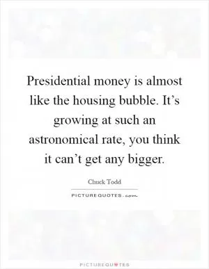 Presidential money is almost like the housing bubble. It’s growing at such an astronomical rate, you think it can’t get any bigger Picture Quote #1