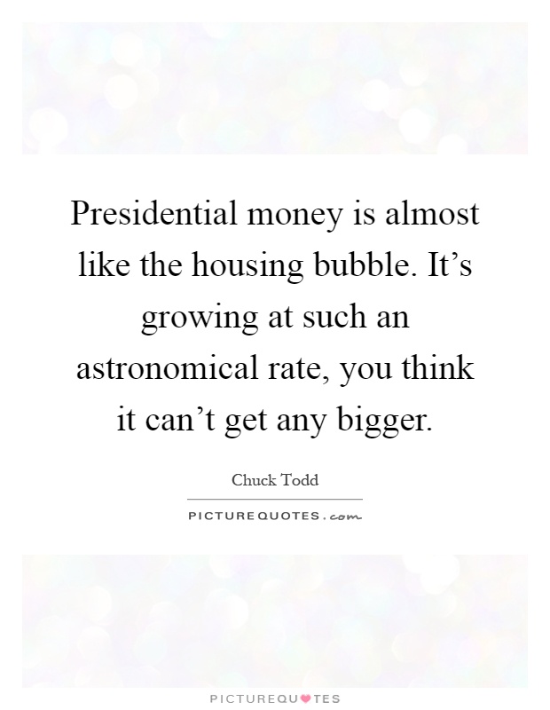 Presidential money is almost like the housing bubble. It's growing at such an astronomical rate, you think it can't get any bigger Picture Quote #1