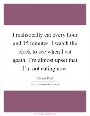 I realistically eat every hour and 15 minutes. I watch the clock to see when I eat again. I’m almost upset that I’m not eating now Picture Quote #1