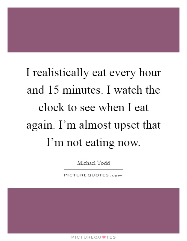 I realistically eat every hour and 15 minutes. I watch the clock to see when I eat again. I'm almost upset that I'm not eating now Picture Quote #1