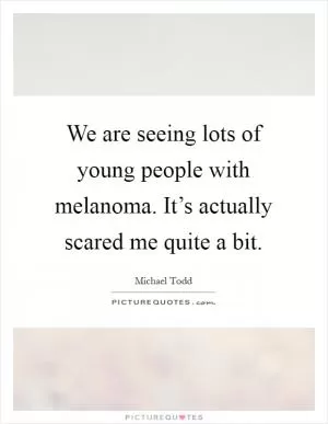 We are seeing lots of young people with melanoma. It’s actually scared me quite a bit Picture Quote #1