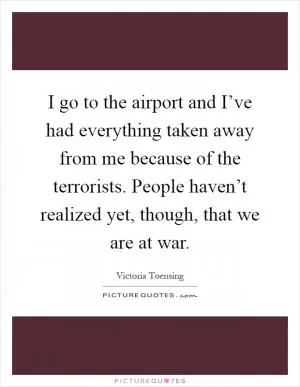 I go to the airport and I’ve had everything taken away from me because of the terrorists. People haven’t realized yet, though, that we are at war Picture Quote #1