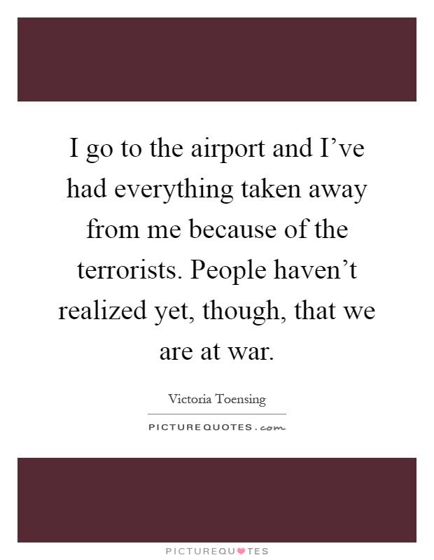 I go to the airport and I've had everything taken away from me because of the terrorists. People haven't realized yet, though, that we are at war Picture Quote #1