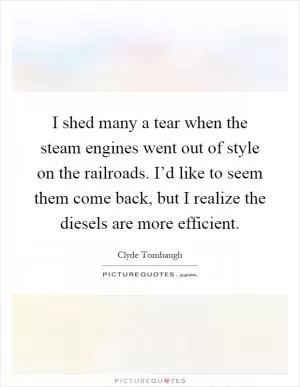 I shed many a tear when the steam engines went out of style on the railroads. I’d like to seem them come back, but I realize the diesels are more efficient Picture Quote #1