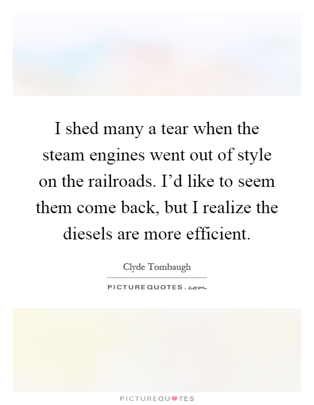 I shed many a tear when the steam engines went out of style on the railroads. I'd like to seem them come back, but I realize the diesels are more efficient Picture Quote #1