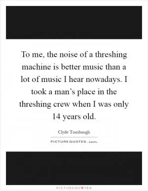 To me, the noise of a threshing machine is better music than a lot of music I hear nowadays. I took a man’s place in the threshing crew when I was only 14 years old Picture Quote #1