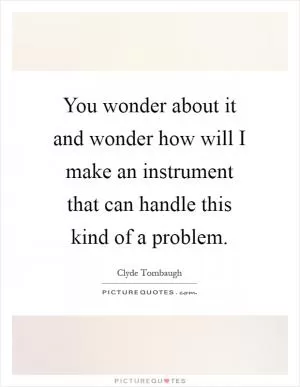You wonder about it and wonder how will I make an instrument that can handle this kind of a problem Picture Quote #1
