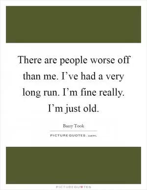 There are people worse off than me. I’ve had a very long run. I’m fine really. I’m just old Picture Quote #1