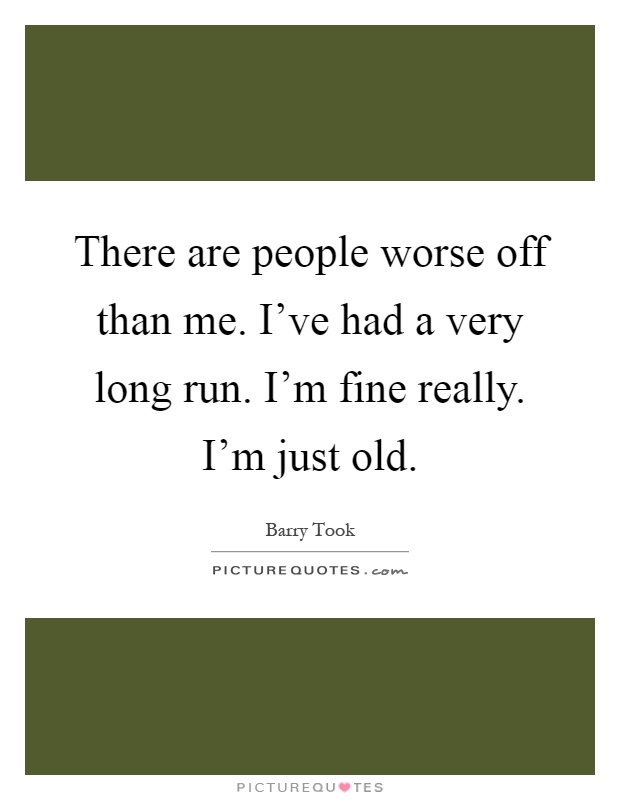 There are people worse off than me. I've had a very long run. I'm fine really. I'm just old Picture Quote #1