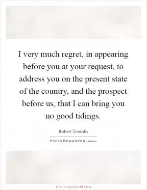 I very much regret, in appearing before you at your request, to address you on the present state of the country, and the prospect before us, that I can bring you no good tidings Picture Quote #1