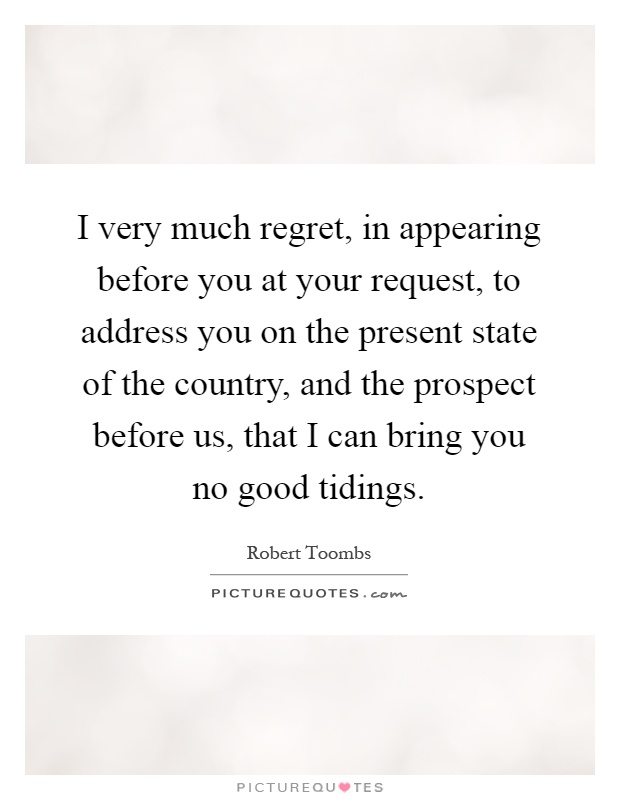 I very much regret, in appearing before you at your request, to address you on the present state of the country, and the prospect before us, that I can bring you no good tidings Picture Quote #1