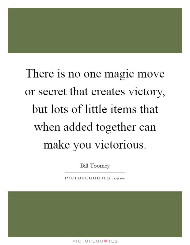 There is no one magic move or secret that creates victory, but lots of little items that when added together can make you victorious Picture Quote #1