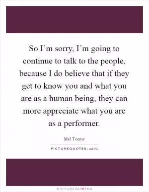 So I’m sorry, I’m going to continue to talk to the people, because I do believe that if they get to know you and what you are as a human being, they can more appreciate what you are as a performer Picture Quote #1