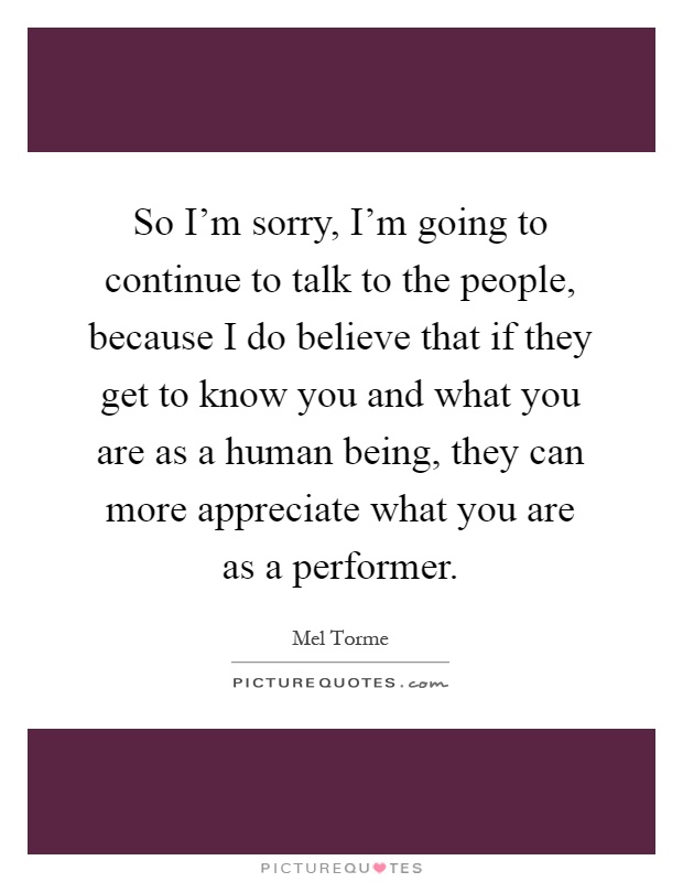 So I'm sorry, I'm going to continue to talk to the people, because I do believe that if they get to know you and what you are as a human being, they can more appreciate what you are as a performer Picture Quote #1