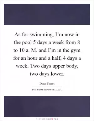 As for swimming, I’m now in the pool 5 days a week from 8 to 10 a. M. and I’m in the gym for an hour and a half, 4 days a week. Two days upper body, two days lower Picture Quote #1