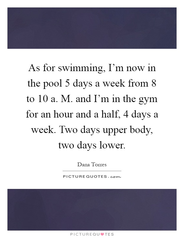 As for swimming, I'm now in the pool 5 days a week from 8 to 10 a. M. and I'm in the gym for an hour and a half, 4 days a week. Two days upper body, two days lower Picture Quote #1