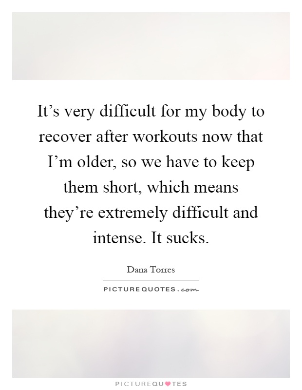 It's very difficult for my body to recover after workouts now that I'm older, so we have to keep them short, which means they're extremely difficult and intense. It sucks Picture Quote #1