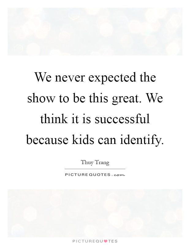 We never expected the show to be this great. We think it is successful because kids can identify Picture Quote #1