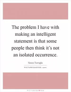 The problem I have with making an intelligent statement is that some people then think it’s not an isolated occurrence Picture Quote #1