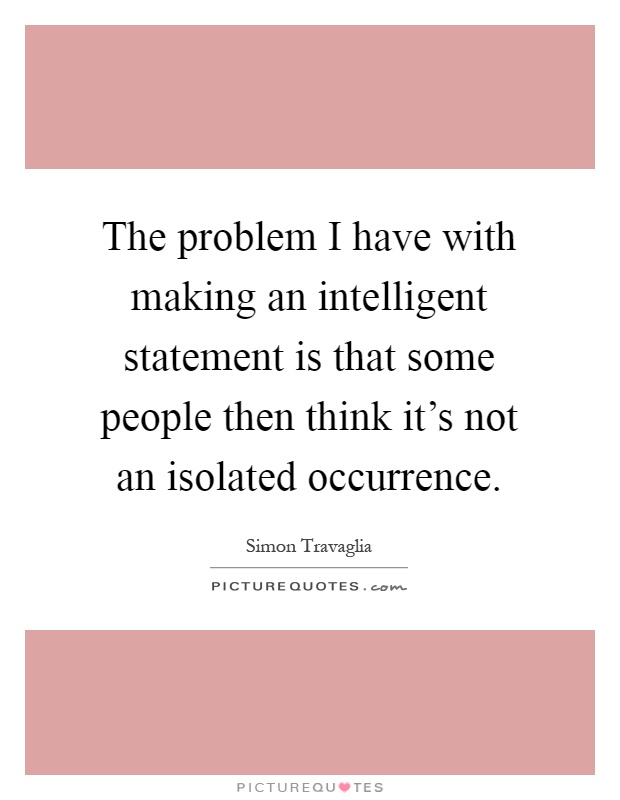 The problem I have with making an intelligent statement is that some people then think it's not an isolated occurrence Picture Quote #1