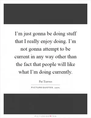 I’m just gonna be doing stuff that I really enjoy doing. I’m not gonna attempt to be current in any way other than the fact that people will like what I’m doing currently Picture Quote #1