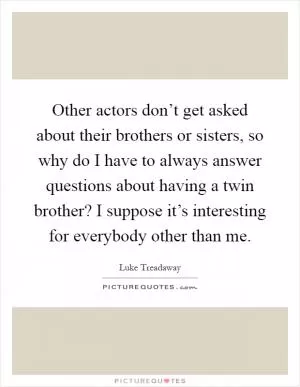 Other actors don’t get asked about their brothers or sisters, so why do I have to always answer questions about having a twin brother? I suppose it’s interesting for everybody other than me Picture Quote #1